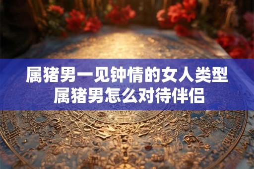 属猪男一见钟情的女人类型 属猪男怎么对待伴侣