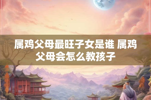 属鸡父母最旺子女是谁 属鸡父母会怎么教孩子