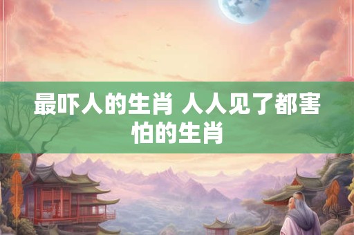 最吓人的生肖 人人见了都害怕的生肖