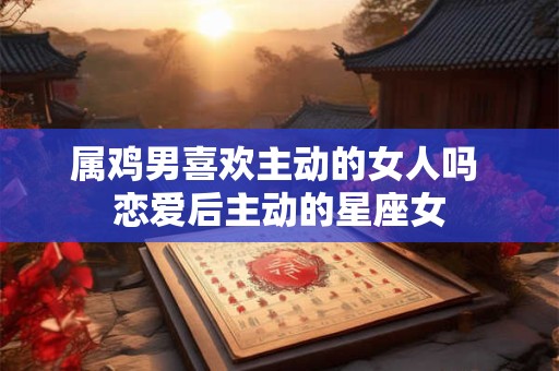 属鸡男喜欢主动的女人吗 恋爱后主动的星座女