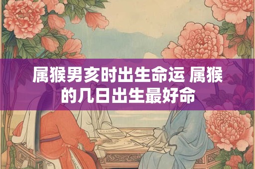 属猴男亥时出生命运 属猴的几日出生最好命
