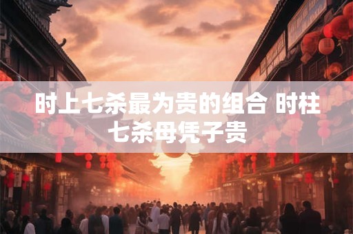 时上七杀最为贵的组合 时柱七杀母凭子贵