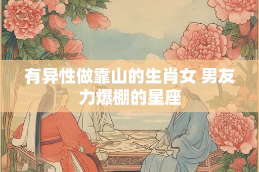 有异性做靠山的生肖女 男友力爆棚的星座 有异性做靠山的生肖女 男友力爆棚的星座