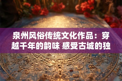 泉州风俗传统文化作品：穿越千年的韵味 感受古城的独特风情
