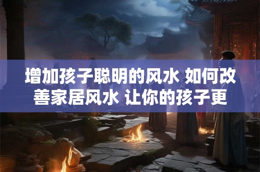 增加孩子聪明的风水 如何改善家居风水 让你的孩子更聪明！