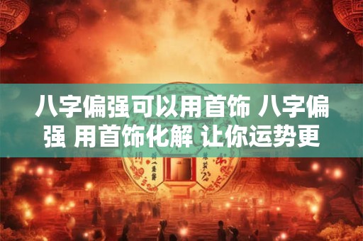 八字偏强可以用首饰 八字偏强 用首饰化解 让你运势更佳！