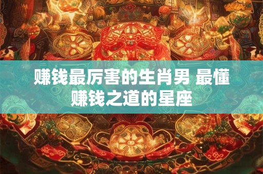 赚钱最厉害的生肖男 最懂赚钱之道的星座