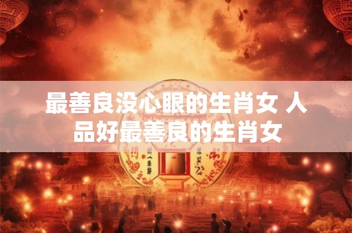 最善良没心眼的生肖女 人品好最善良的生肖女
