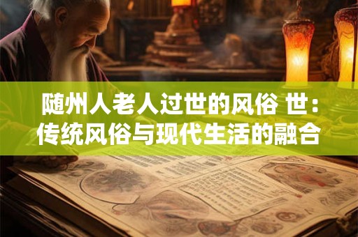 详细阅读:随州人老人过世的风俗 世:传统风俗与现代生活的融合 随州人老人过世的风俗 世:传统风俗与现代生活的融合
