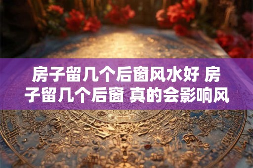 房子留几个后窗风水好 房子留几个后窗 真的会影响风水吗