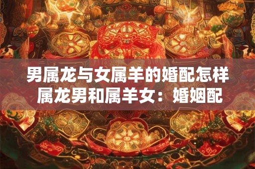 男属龙与女属羊的婚配怎样 属龙男和属羊女：婚姻配对分析
