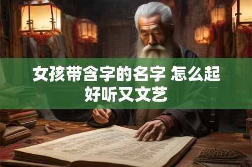 女孩带含字的名字 怎么起好听又文艺