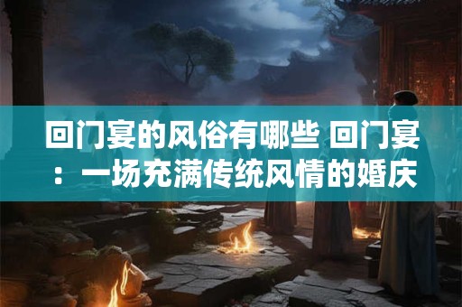 回门宴的风俗有哪些 回门宴：一场充满传统风情的婚庆盛宴