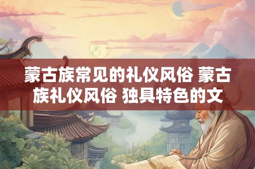 蒙古族常见的礼仪风俗 蒙古族礼仪风俗 独具特色的文化传承