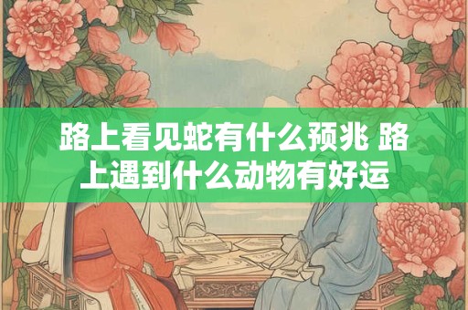 路上看见蛇有什么预兆 路上遇到什么动物有好运
