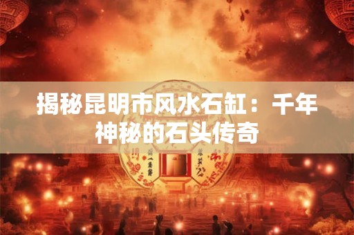 揭秘昆明市风水石缸：千年神秘的石头传奇