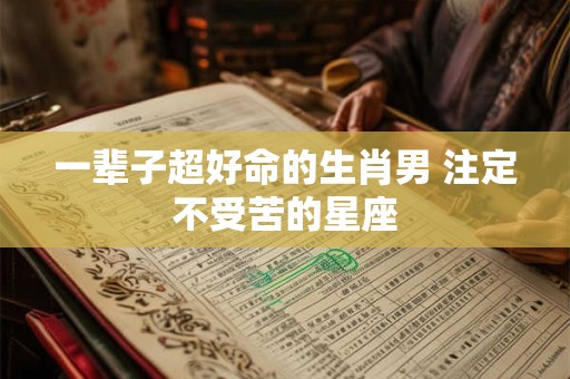一辈子超好命的生肖男 注定不受苦的星座