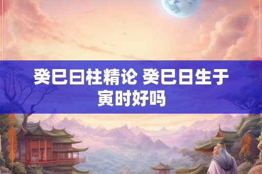 癸巳曰柱精论 癸巳日生于寅时好吗
