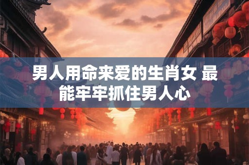 男人用命来爱的生肖女 最能牢牢抓住男人心