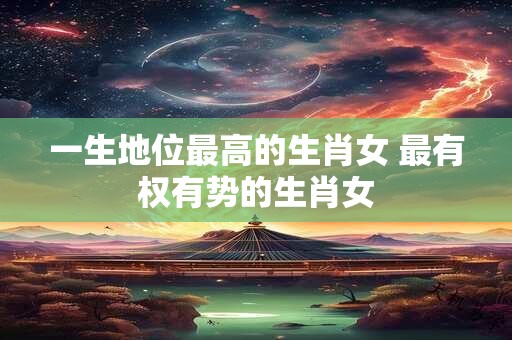 一生地位最高的生肖女 最有权有势的生肖女