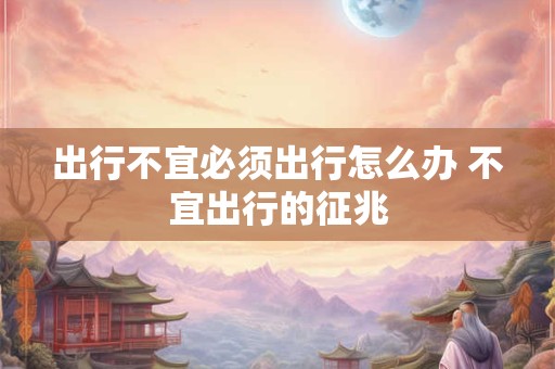 出行不宜必须出行怎么办 不宜出行的征兆