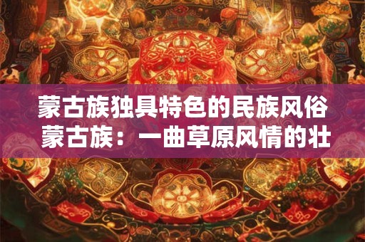 蒙古族独具特色的民族风俗 蒙古族：一曲草原风情的壮丽史诗