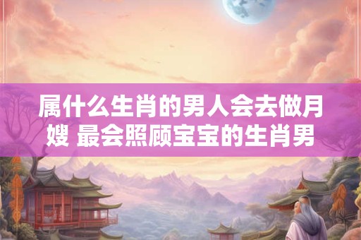 属什么生肖的男人会去做月嫂 最会照顾宝宝的生肖男
