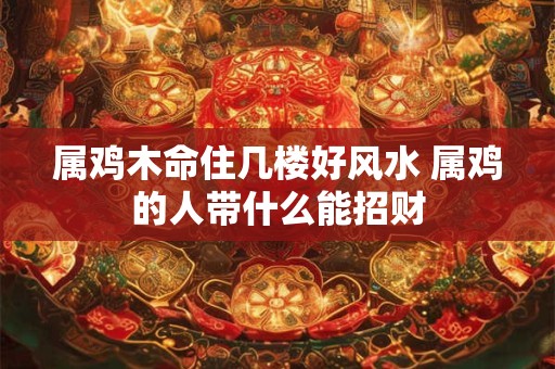 属鸡木命住几楼好风水 属鸡的人带什么能招财