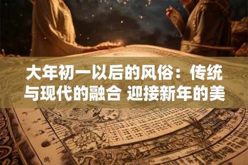 大年初一以后的风俗：传统与现代的融合 迎接新年的美好！