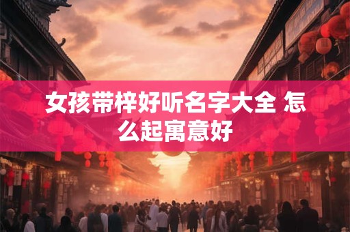 女孩带梓好听名字大全 怎么起寓意好