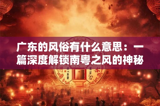 广东的风俗有什么意思：一篇深度解锁南粤之风的神秘之门