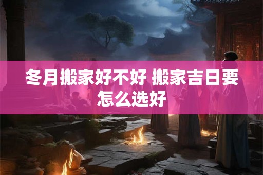 冬月搬家好不好 搬家吉日要怎么选好