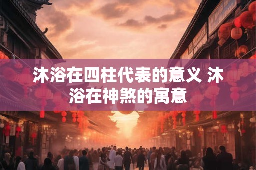 沐浴在四柱代表的意义 沐浴在神煞的寓意