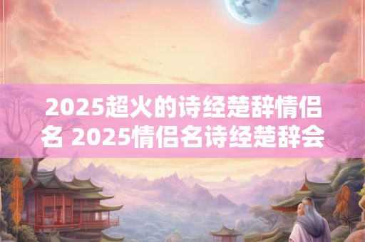 2025超火的诗经楚辞情侣名 2025情侣名诗经楚辞会火吗