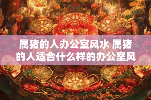 属猪的人办公室风水 属猪的人适合什么样的办公室风水