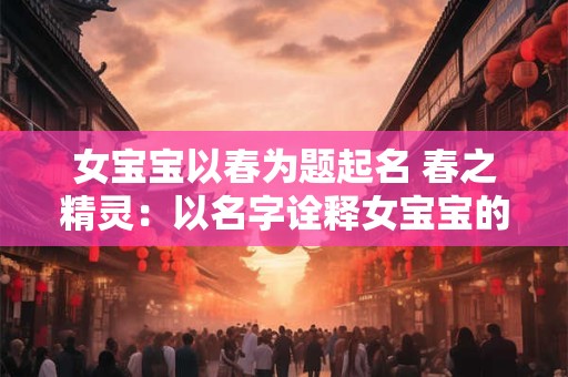 女宝宝以春为题起名 春之精灵:以名字诠释女宝宝的无限魅力 女宝宝以春为题起名 春之精灵:以名字诠释女宝宝的无限魅力