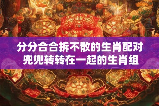 分分合合拆不散的生肖配对 兜兜转转在一起的生肖组合