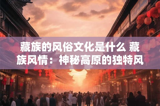 藏族的风俗文化是什么 藏族风情：神秘高原的独特风俗文化