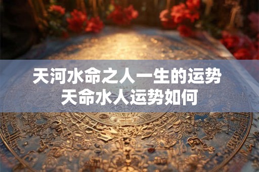 天河水命之人一生的运势 天命水人运势如何