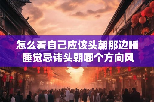 怎么看自己应该头朝那边睡 睡觉忌讳头朝哪个方向风水学