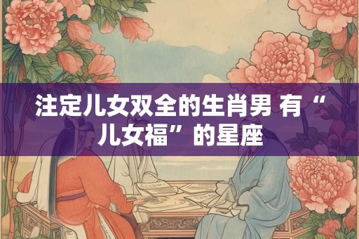 注定儿女双全的生肖男 有“儿女福”的星座