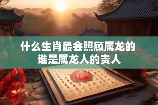 什么生肖最会照顾属龙的 谁是属龙人的贵人