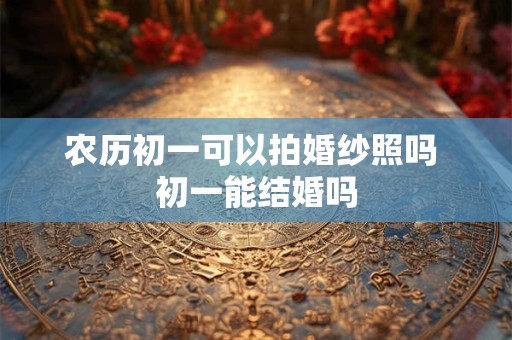 农历初一可以拍婚纱照吗 初一能结婚吗