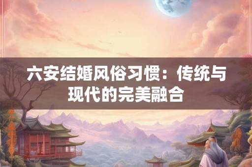 六安结婚风俗习惯：传统与现代的完美融合