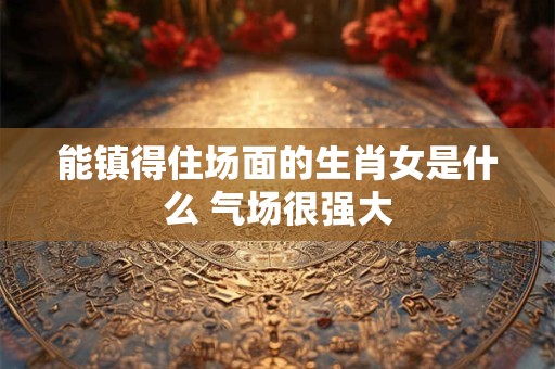能镇得住场面的生肖女是什么 气场很强大