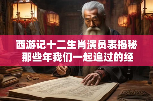 西游记十二生肖演员表揭秘 那些年我们一起追过的经典角色！