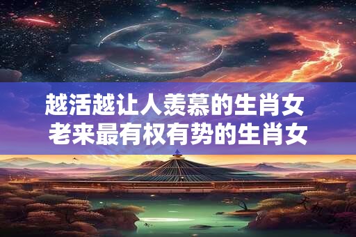 越活越让人羡慕的生肖女 老来最有权有势的生肖女