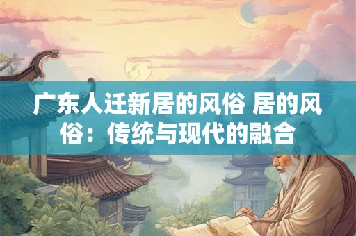 广东人迁新居的风俗 居的风俗：传统与现代的融合