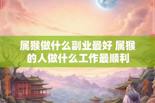 属猴做什么副业最好 属猴的人做什么工作最顺利