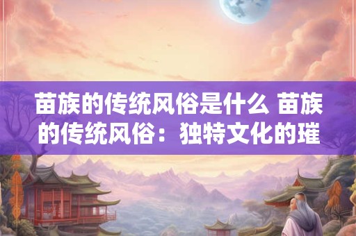苗族的传统风俗是什么 苗族的传统风俗：独特文化的璀璨瑰宝